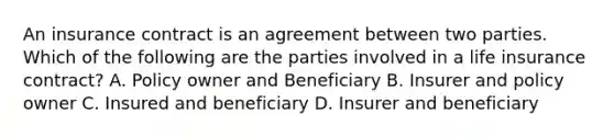 An insurance contract is an agreement between two parties. Which of the following are the parties involved in a life insurance contract? A. Policy owner and Beneficiary B. Insurer and policy owner C. Insured and beneficiary D. Insurer and beneficiary