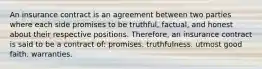 An insurance contract is an agreement between two parties where each side promises to be truthful, factual, and honest about their respective positions. Therefore, an insurance contract is said to be a contract of: promises. truthfulness. utmost good faith. warranties.