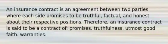 An insurance contract is an agreement between two parties where each side promises to be truthful, factual, and honest about their respective positions. Therefore, an insurance contract is said to be a contract of: promises. truthfulness. utmost good faith. warranties.