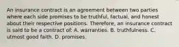 An insurance contract is an agreement between two parties where each side promises to be truthful, factual, and honest about their respective positions. Therefore, an insurance contract is said to be a contract of: A. warranties. B. truthfulness. C. utmost good faith. D. promises.