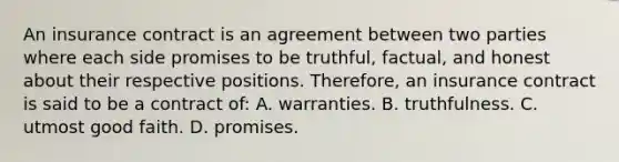 An insurance contract is an agreement between two parties where each side promises to be truthful, factual, and honest about their respective positions. Therefore, an insurance contract is said to be a contract of: A. warranties. B. truthfulness. C. utmost good faith. D. promises.