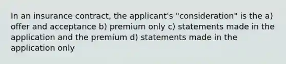 In an insurance contract, the applicant's "consideration" is the a) offer and acceptance b) premium only c) statements made in the application and the premium d) statements made in the application only