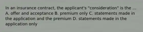 In an insurance contract, the applicant's "consideration" is the ... A. offer and acceptance B. premium only C. statements made in the application and the premium D. statements made in the application only