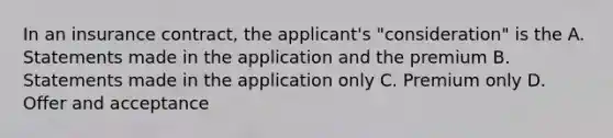 In an insurance contract, the applicant's "consideration" is the A. Statements made in the application and the premium B. Statements made in the application only C. Premium only D. Offer and acceptance