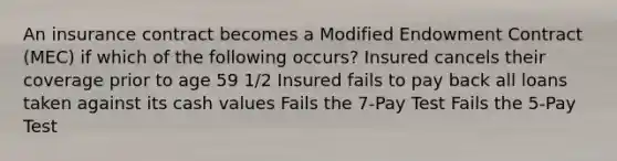 An insurance contract becomes a Modified Endowment Contract (MEC) if which of the following occurs? Insured cancels their coverage prior to age 59 1/2 Insured fails to pay back all loans taken against its cash values Fails the 7-Pay Test Fails the 5-Pay Test