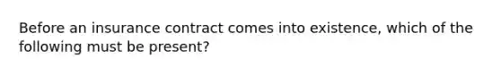 Before an insurance contract comes into existence, which of the following must be present?