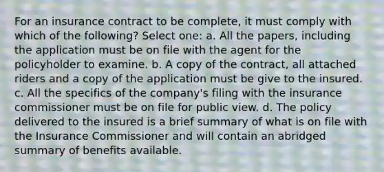 For an insurance contract to be complete, it must comply with which of the following? Select one: a. All the papers, including the application must be on file with the agent for the policyholder to examine. b. A copy of the contract, all attached riders and a copy of the application must be give to the insured. c. All the specifics of the company's filing with the insurance commissioner must be on file for public view. d. The policy delivered to the insured is a brief summary of what is on file with the Insurance Commissioner and will contain an abridged summary of benefits available.