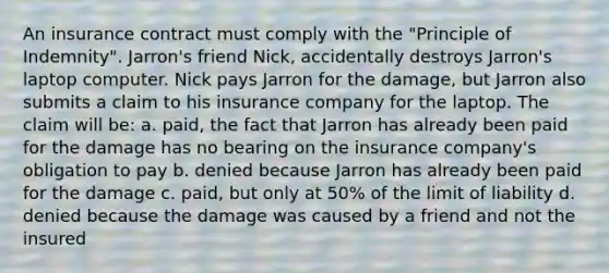 An insurance contract must comply with the "Principle of Indemnity". Jarron's friend Nick, accidentally destroys Jarron's laptop computer. Nick pays Jarron for the damage, but Jarron also submits a claim to his insurance company for the laptop. The claim will be: a. paid, the fact that Jarron has already been paid for the damage has no bearing on the insurance company's obligation to pay b. denied because Jarron has already been paid for the damage c. paid, but only at 50% of the limit of liability d. denied because the damage was caused by a friend and not the insured