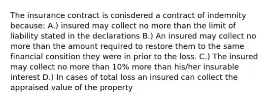 The insurance contract is conisdered a contract of indemnity because: A.) insured may collect no more than the limit of liability stated in the declarations B.) An insured may collect no more than the amount required to restore them to the same financial consition they were in prior to the loss. C.) The insured may collect no more than 10% more than his/her insurable interest D.) In cases of total loss an insured can collect the appraised value of the property