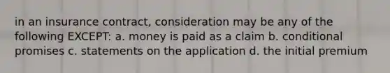 in an insurance contract, consideration may be any of the following EXCEPT: a. money is paid as a claim b. conditional promises c. statements on the application d. the initial premium