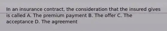 In an insurance contract, the consideration that the insured gives is called A. The premium payment B. The offer C. The acceptance D. The agreement