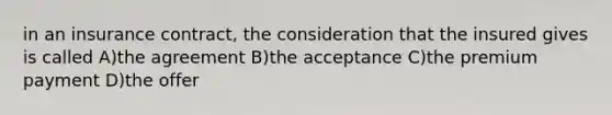 in an insurance contract, the consideration that the insured gives is called A)the agreement B)the acceptance C)the premium payment D)the offer