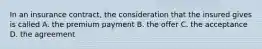 In an insurance contract, the consideration that the insured gives is called A. the premium payment B. the offer C. the acceptance D. the agreement