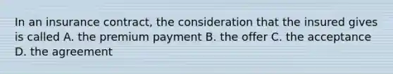 In an insurance contract, the consideration that the insured gives is called A. the premium payment B. the offer C. the acceptance D. the agreement