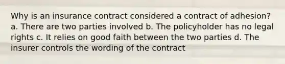 Why is an insurance contract considered a contract of adhesion? a. There are two parties involved b. The policyholder has no legal rights c. It relies on good faith between the two parties d. The insurer controls the wording of the contract