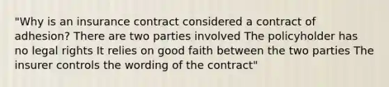 "Why is an insurance contract considered a contract of adhesion? There are two parties involved The policyholder has no legal rights It relies on good faith between the two parties The insurer controls the wording of the contract"