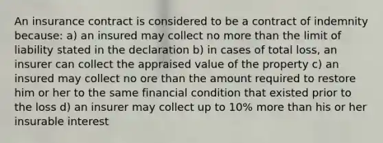 An insurance contract is considered to be a contract of indemnity because: a) an insured may collect no more than the limit of liability stated in the declaration b) in cases of total loss, an insurer can collect the appraised value of the property c) an insured may collect no ore than the amount required to restore him or her to the same financial condition that existed prior to the loss d) an insurer may collect up to 10% more than his or her insurable interest