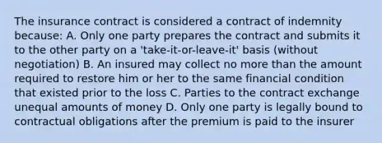 The insurance contract is considered a contract of indemnity because: A. Only one party prepares the contract and submits it to the other party on a 'take-it-or-leave-it' basis (without negotiation) B. An insured may collect no more than the amount required to restore him or her to the same financial condition that existed prior to the loss C. Parties to the contract exchange unequal amounts of money D. Only one party is legally bound to contractual obligations after the premium is paid to the insurer