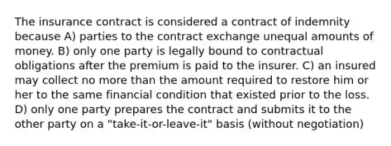 The insurance contract is considered a contract of indemnity because A) parties to the contract exchange unequal amounts of money. B) only one party is legally bound to contractual obligations after the premium is paid to the insurer. C) an insured may collect no <a href='https://www.questionai.com/knowledge/keWHlEPx42-more-than' class='anchor-knowledge'>more than</a> the amount required to restore him or her to the same financial condition that existed prior to the loss. D) only one party prepares the contract and submits it to the other party on a "take-it-or-leave-it" basis (without negotiation)