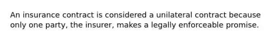 An insurance contract is considered a unilateral contract because only one party, the insurer, makes a legally enforceable promise.