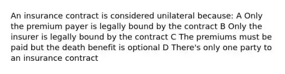 An insurance contract is considered unilateral because: A Only the premium payer is legally bound by the contract B Only the insurer is legally bound by the contract C The premiums must be paid but the death benefit is optional D There's only one party to an insurance contract