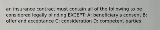 an insurance contract must contain all of the following to be considered legally blinding EXCEPT: A: beneficiary's consent B: offer and acceptance C: consideration D: competent parties