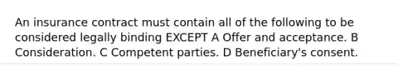 An insurance contract must contain all of the following to be considered legally binding EXCEPT A Offer and acceptance. B Consideration. C Competent parties. D Beneficiary's consent.