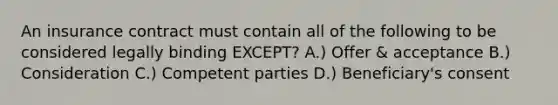 An insurance contract must contain all of the following to be considered legally binding EXCEPT? A.) Offer & acceptance B.) Consideration C.) Competent parties D.) Beneficiary's consent