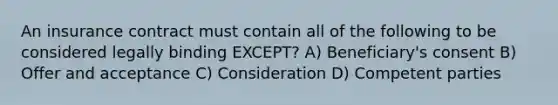 An insurance contract must contain all of the following to be considered legally binding EXCEPT? A) Beneficiary's consent B) Offer and acceptance C) Consideration D) Competent parties