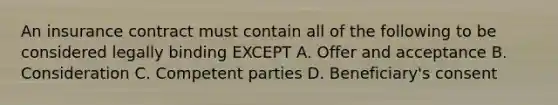 An insurance contract must contain all of the following to be considered legally binding EXCEPT A. Offer and acceptance B. Consideration C. Competent parties D. Beneficiary's consent