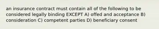 an insurance contract must contain all of the following to be considered legally binding EXCEPT A) offed and acceptance B) consideration C) competent parties D) beneficiary consent