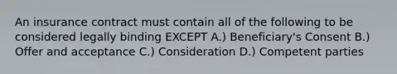 An insurance contract must contain all of the following to be considered legally binding EXCEPT A.) Beneficiary's Consent B.) Offer and acceptance C.) Consideration D.) Competent parties