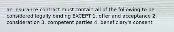 an insurance contract must contain all of the following to be considered legally binding EXCEPT 1. offer and acceptance 2. consideration 3. competent parties 4. beneficiary's consent