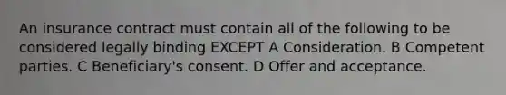 An insurance contract must contain all of the following to be considered legally binding EXCEPT A Consideration. B Competent parties. C Beneficiary's consent. D Offer and acceptance.