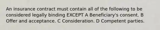 An insurance contract must contain all of the following to be considered legally binding EXCEPT A Beneficiary's consent. B Offer and acceptance. C Consideration. D Competent parties.