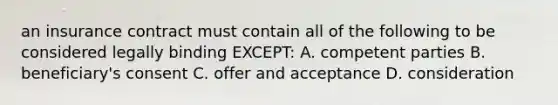 an insurance contract must contain all of the following to be considered legally binding EXCEPT: A. competent parties B. beneficiary's consent C. offer and acceptance D. consideration