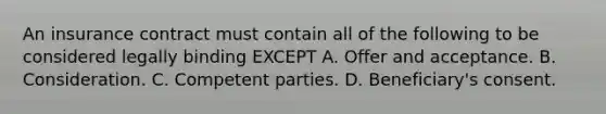 An insurance contract must contain all of the following to be considered legally binding EXCEPT A. Offer and acceptance. B. Consideration. C. Competent parties. D. Beneficiary's consent.