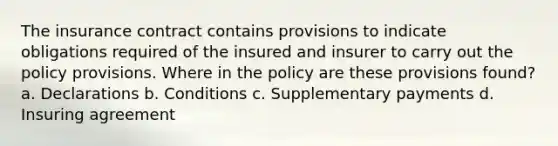 The insurance contract contains provisions to indicate obligations required of the insured and insurer to carry out the policy provisions. Where in the policy are these provisions found? a. Declarations b. Conditions c. Supplementary payments d. Insuring agreement