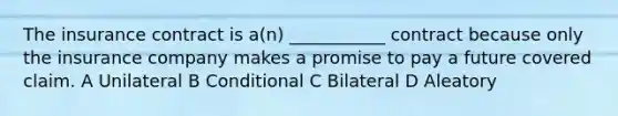 The insurance contract is a(n) ___________ contract because only the insurance company makes a promise to pay a future covered claim. A Unilateral B Conditional C Bilateral D Aleatory