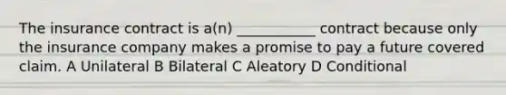 The insurance contract is a(n) ___________ contract because only the insurance company makes a promise to pay a future covered claim. A Unilateral B Bilateral C Aleatory D Conditional