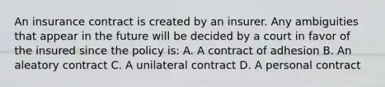 An insurance contract is created by an insurer. Any ambiguities that appear in the future will be decided by a court in favor of the insured since the policy is: A. A contract of adhesion B. An aleatory contract C. A unilateral contract D. A personal contract