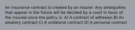 An insurance contract is created by an insurer. Any ambiguities that appear in the future will be decided by a court in favor of the insured since the policy is: A) A contract of adhesion B) An aleatory contract C) A unilateral contract D) A personal contract