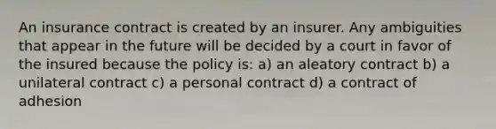 An insurance contract is created by an insurer. Any ambiguities that appear in the future will be decided by a court in favor of the insured because the policy is: a) an aleatory contract b) a unilateral contract c) a personal contract d) a contract of adhesion