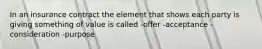 In an insurance contract the element that shows each party is giving something of value is called -offer -acceptance -consideration -purpose