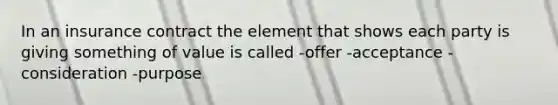 In an insurance contract the element that shows each party is giving something of value is called -offer -acceptance -consideration -purpose
