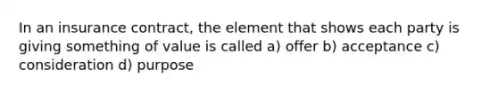 In an insurance contract, the element that shows each party is giving something of value is called a) offer b) acceptance c) consideration d) purpose