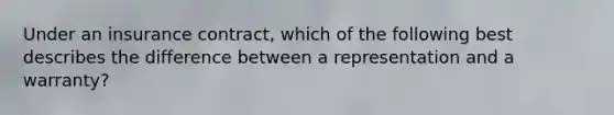 Under an insurance contract, which of the following best describes the difference between a representation and a warranty?