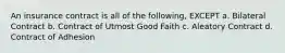 An insurance contract is all of the following, EXCEPT a. Bilateral Contract b. Contract of Utmost Good Faith c. Aleatory Contract d. Contract of Adhesion