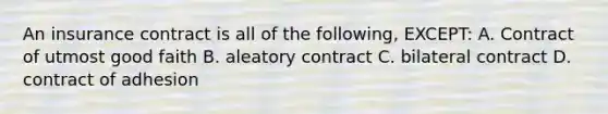 An insurance contract is all of the following, EXCEPT: A. Contract of utmost good faith B. aleatory contract C. bilateral contract D. contract of adhesion