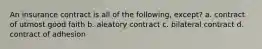 An insurance contract is all of the following, except? a. contract of utmost good faith b. aleatory contract c. bilateral contract d. contract of adhesion